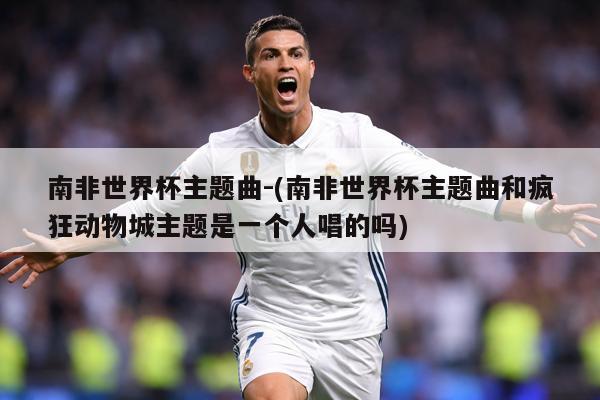 南非世界杯主题曲-(南非世界杯主题曲和疯狂动物城主题是一个人唱的吗)