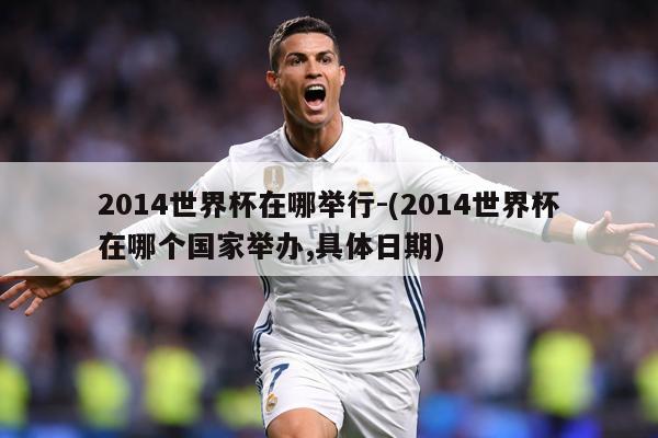 2014世界杯在哪举行-(2014世界杯在哪个国家举办,具体日期)