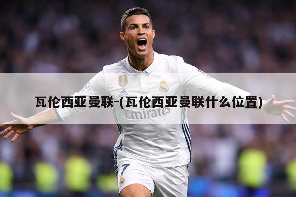 瓦伦西亚曼联-(瓦伦西亚曼联什么位置)