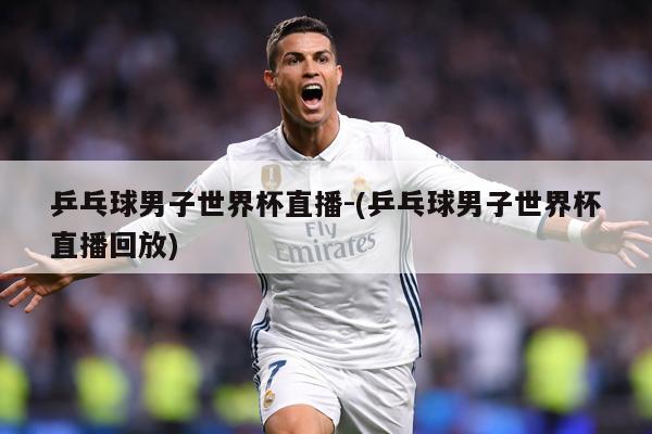 乒乓球男子世界杯直播-(乒乓球男子世界杯直播回放)