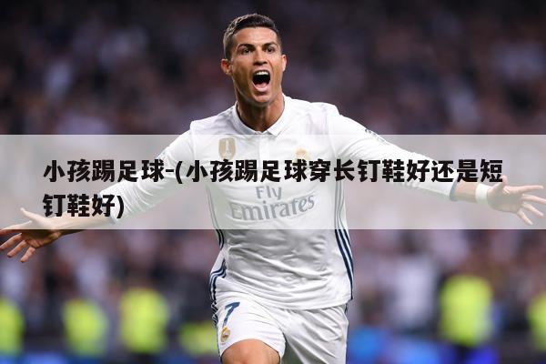 小孩踢足球-(小孩踢足球穿长钉鞋好还是短钉鞋好)