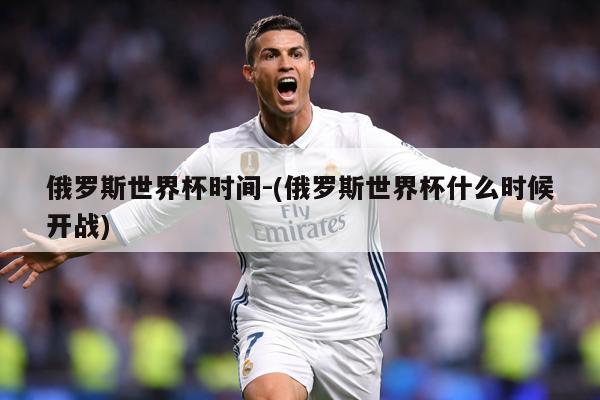 俄罗斯世界杯时间-(俄罗斯世界杯什么时候开战)