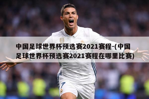 中国足球世界杯预选赛2021赛程-(中国足球世界杯预选赛2021赛程在哪里比赛)