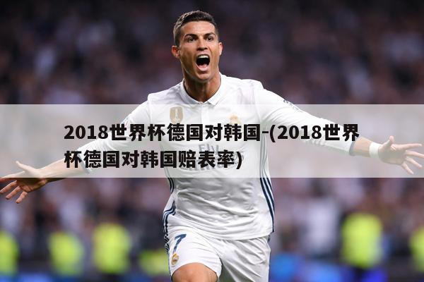2018世界杯德国对韩国-(2018世界杯德国对韩国赔表率)