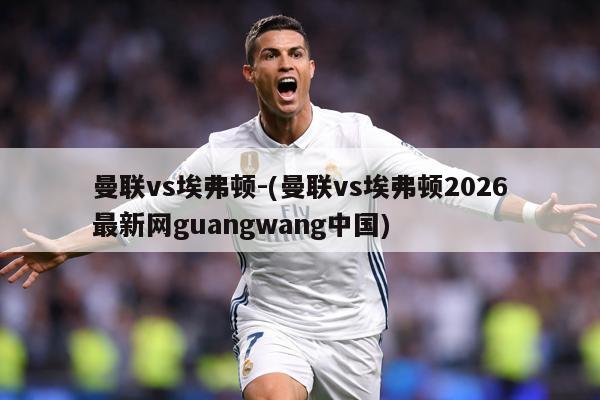 曼联vs埃弗顿-(曼联vs埃弗顿2026最新网guangwang中国)