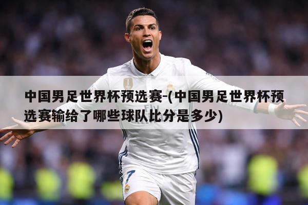 中国男足世界杯预选赛-(中国男足世界杯预选赛输给了哪些球队比分是多少)
